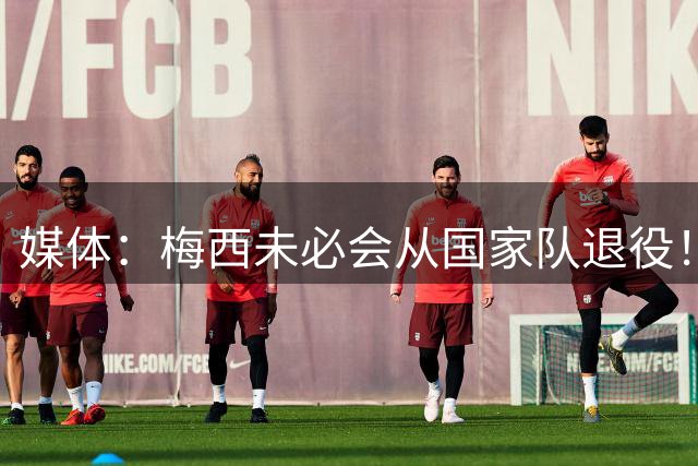 媒体：梅西未必会从国家队退役！他还是世界第一人！